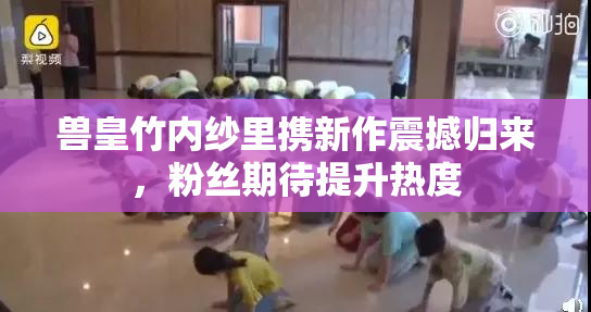 兽皇竹内纱里携新作震撼归来，粉丝期待提升热度