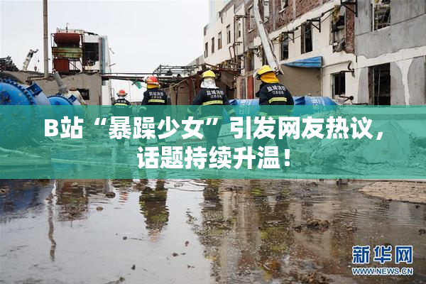 B站“暴躁少女”引发网友热议，话题持续升温！