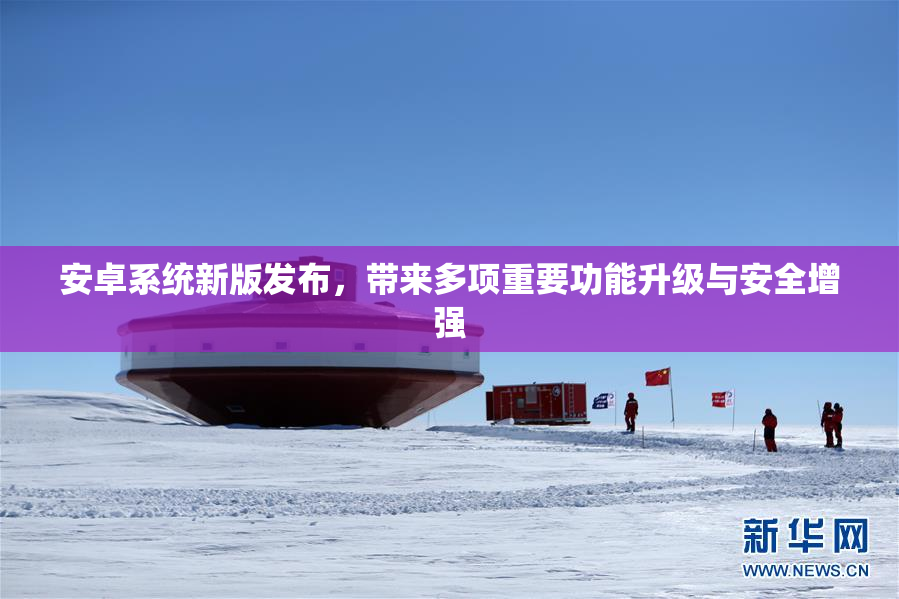 安卓系统新版发布，带来多项重要功能升级与安全增强