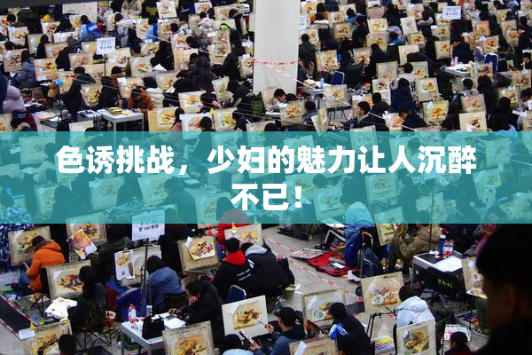 色诱挑战，少妇的魅力让人沉醉不已！