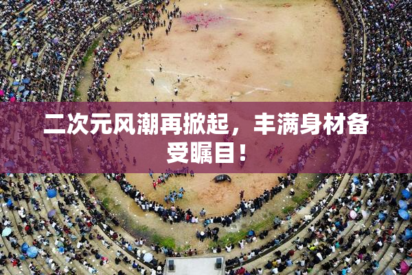 二次元风潮再掀起，丰满身材备受瞩目！