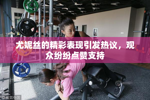 尤妮丝的精彩表现引发热议，观众纷纷点赞支持