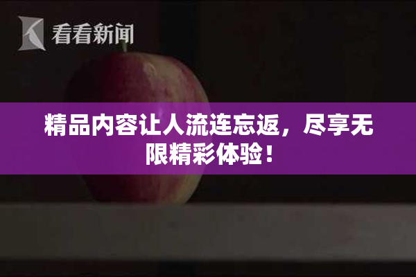精品内容让人流连忘返，尽享无限精彩体验！