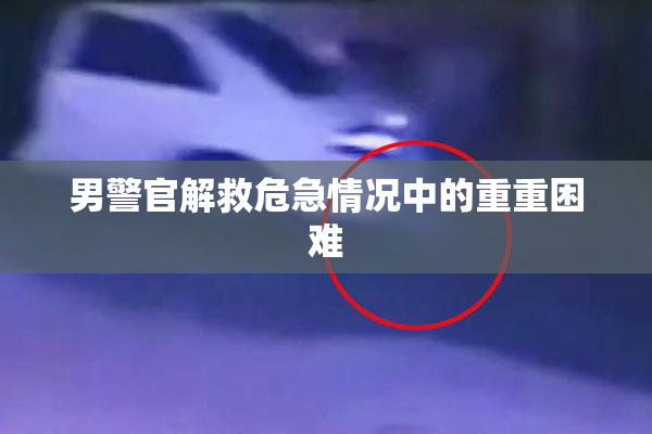 男警官解救危急情况中的重重困难