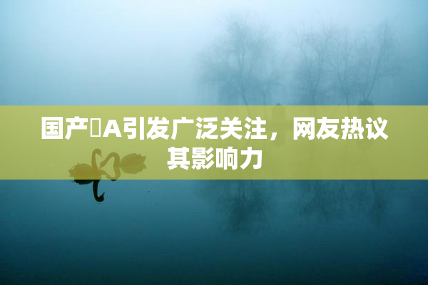 国产婬A引发广泛关注，网友热议其影响力