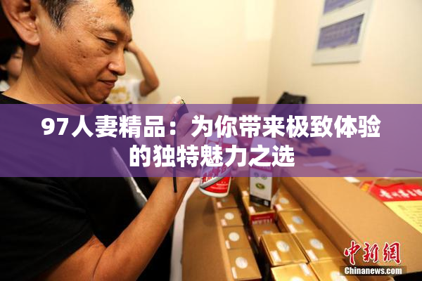97人妻精品：为你带来极致体验的独特魅力之选