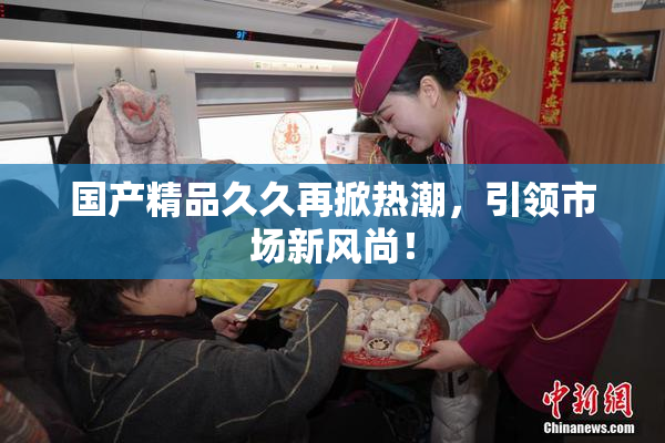 国产精品久久再掀热潮，引领市场新风尚！