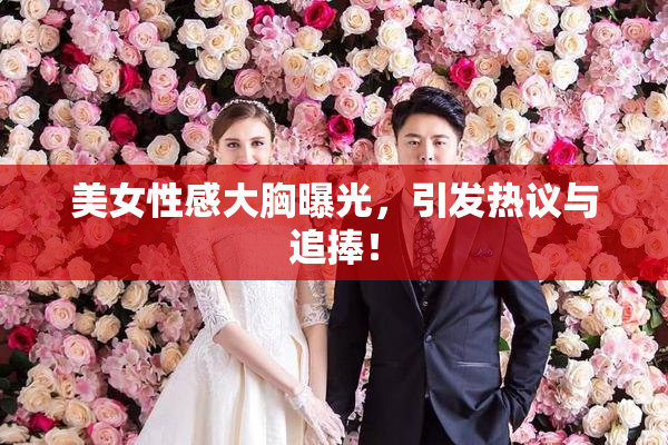 美女性感大胸曝光，引发热议与追捧！