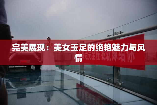 完美展现：美女玉足的绝艳魅力与风情