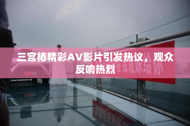 三宫椿精彩AV影片引发热议，观众反响热烈