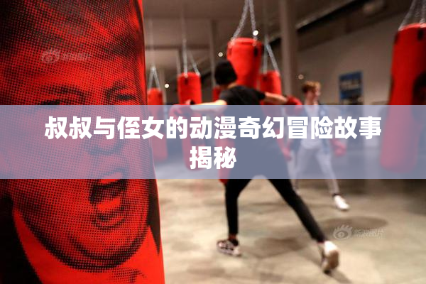 叔叔与侄女的动漫奇幻冒险故事揭秘