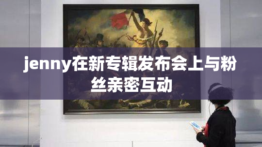 jenny在新专辑发布会上与粉丝亲密互动