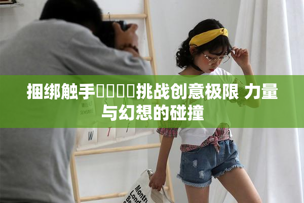 捆绑触手❌‌❌‌挑战创意极限 力量与幻想的碰撞
