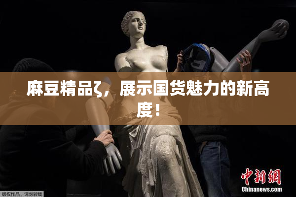 麻豆精品ζ，展示国货魅力的新高度！