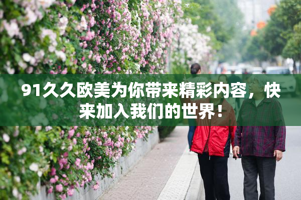 91久久欧美为你带来精彩内容，快来加入我们的世界！