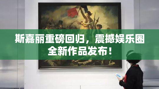 斯嘉丽重磅回归，震撼娱乐圈全新作品发布！
