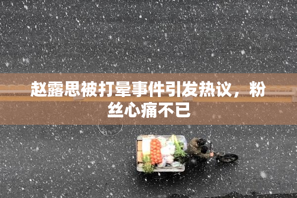 赵露思被打晕事件引发热议，粉丝心痛不已