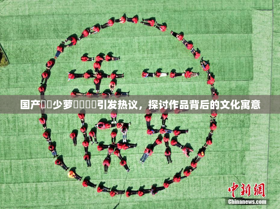 国产❌‌少萝❌‌❌‌引发热议，探讨作品背后的文化寓意