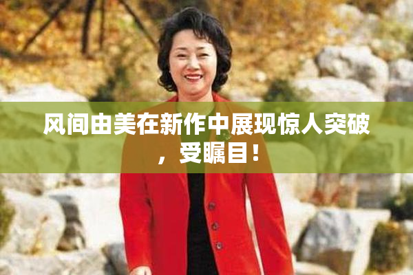 风间由美在新作中展现惊人突破，受瞩目！