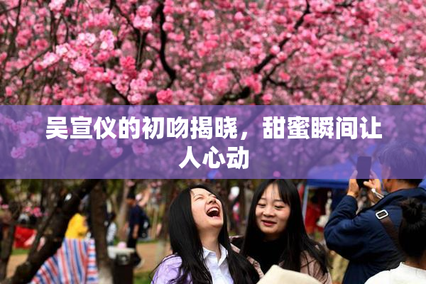 吴宣仪的初吻揭晓，甜蜜瞬间让人心动