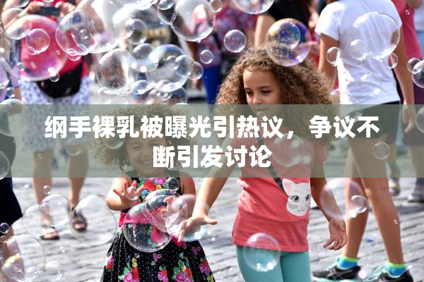 纲手裸乳被曝光引热议，争议不断引发讨论