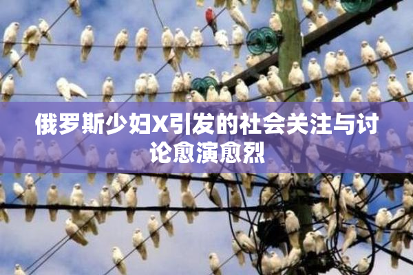 俄罗斯少妇X引发的社会关注与讨论愈演愈烈