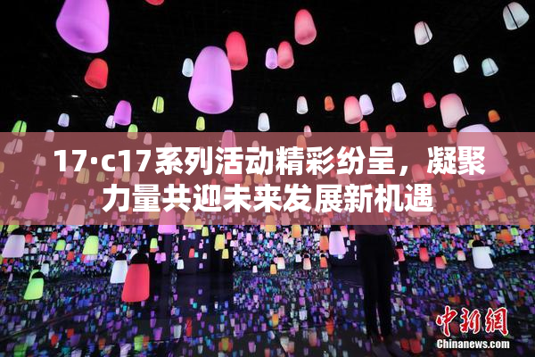 17·c17系列活动精彩纷呈，凝聚力量共迎未来发展新机遇