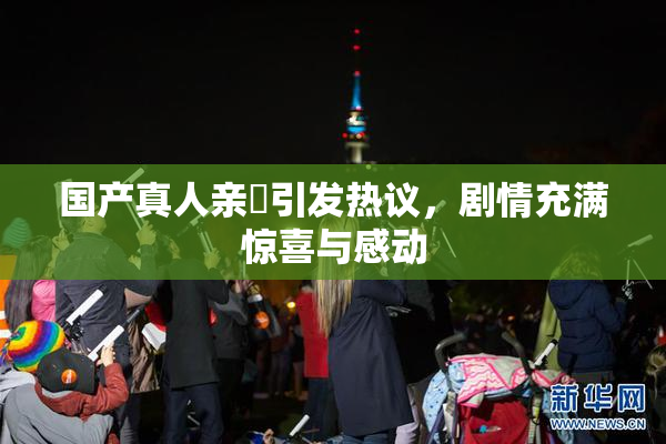 国产真人亲妺引发热议，剧情充满惊喜与感动
