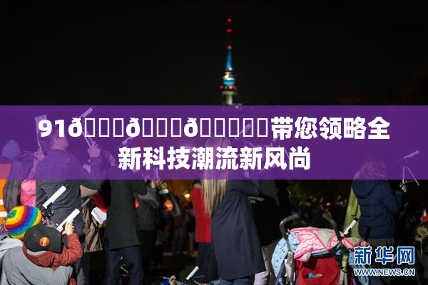 91🍆🍑🔞❌‌带您领略全新科技潮流新风尚