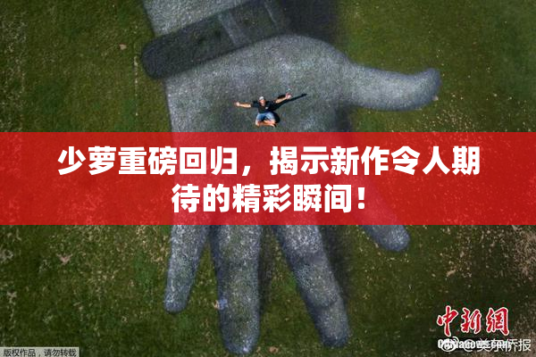 少萝重磅回归，揭示新作令人期待的精彩瞬间！