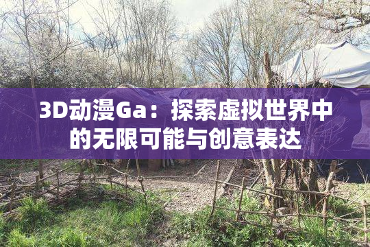 3D动漫Ga：探索虚拟世界中的无限可能与创意表达