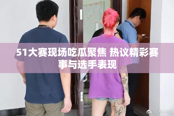 51大赛现场吃瓜聚焦 热议精彩赛事与选手表现
