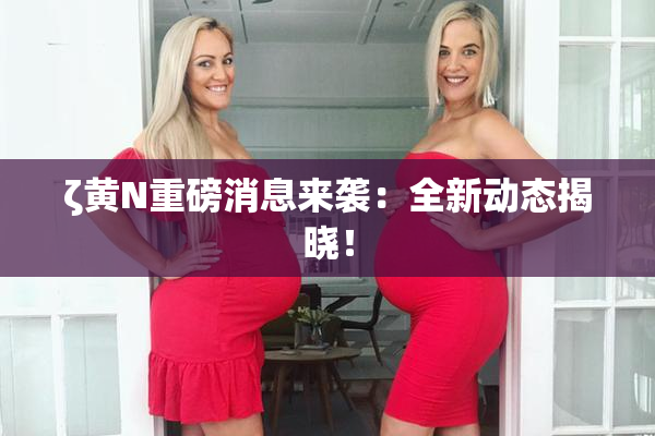 ζ黄Ν重磅消息来袭：全新动态揭晓！