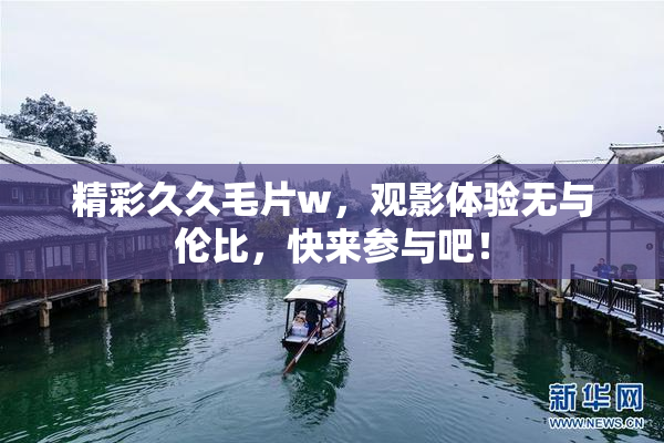 精彩久久毛片w，观影体验无与伦比，快来参与吧！