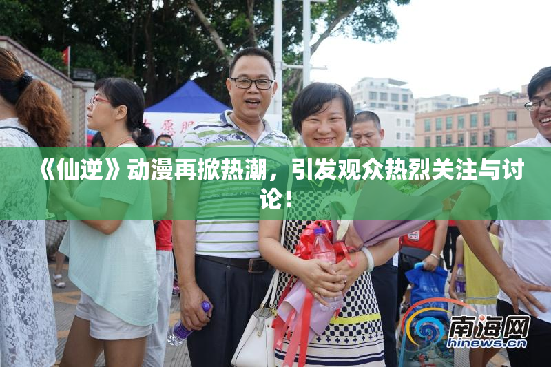 《仙逆》动漫再掀热潮，引发观众热烈关注与讨论！