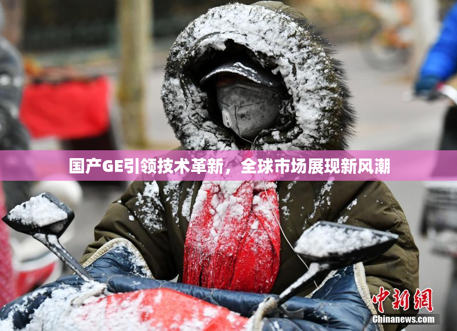 国产GE引领技术革新，全球市场展现新风潮