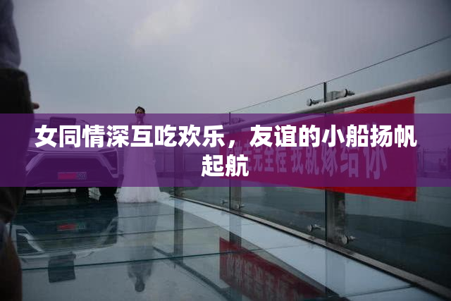 女同情深互吃欢乐，友谊的小船扬帆起航