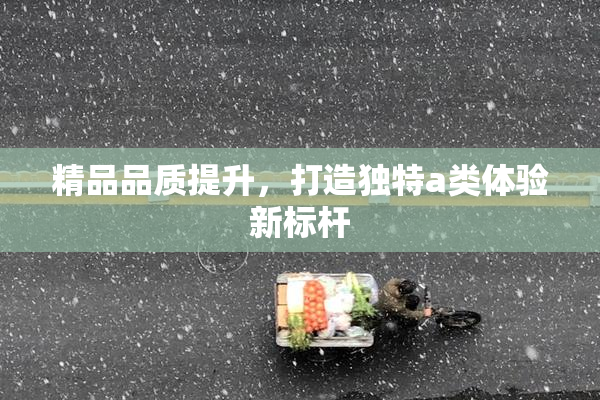 精品品质提升，打造独特a类体验新标杆