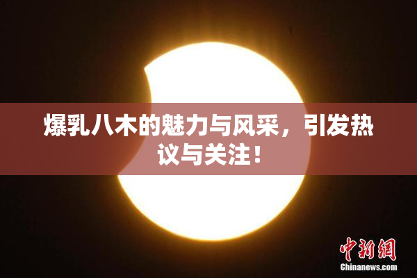 爆乳八木的魅力与风采，引发热议与关注！