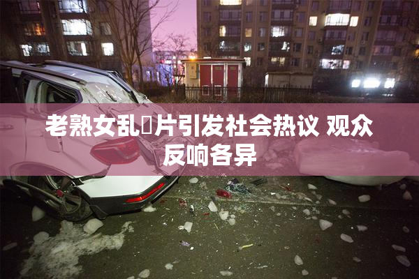 老熟女乱婬片引发社会热议 观众反响各异