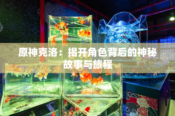 原神克洛：揭开角色背后的神秘故事与旅程