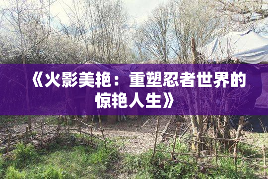 《火影美艳：重塑忍者世界的惊艳人生》