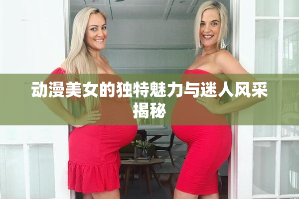 动漫美女的独特魅力与迷人风采揭秘