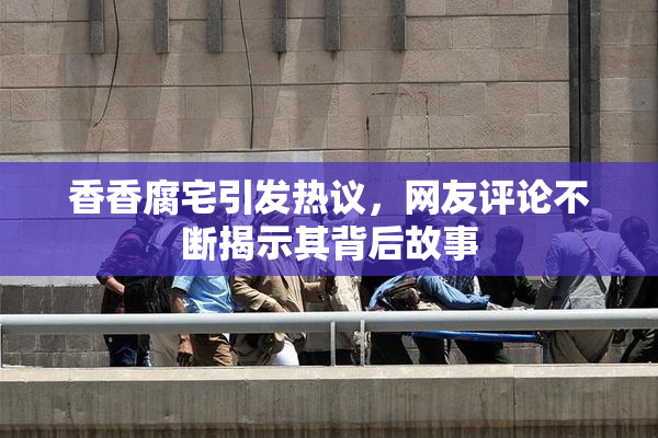 香香腐宅引发热议，网友评论不断揭示其背后故事