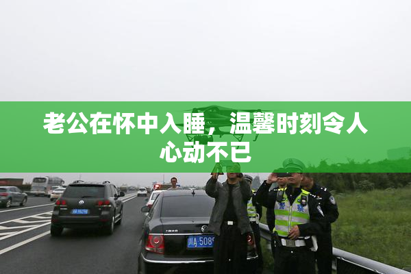 老公在怀中入睡，温馨时刻令人心动不已