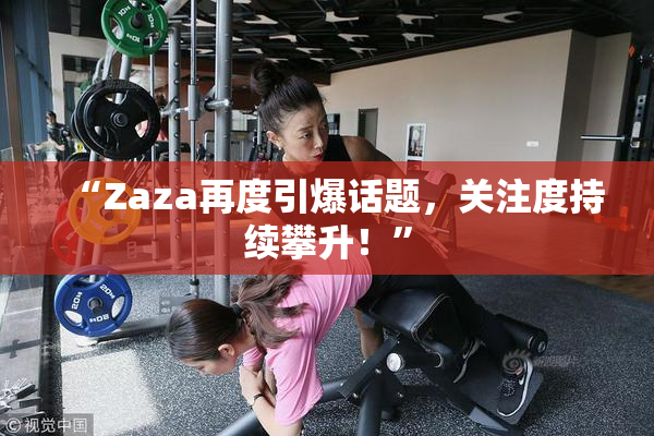 “Zaza再度引爆话题，关注度持续攀升！”