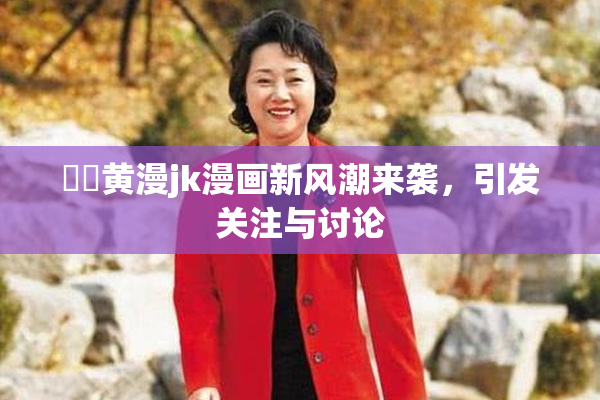 ❌‌黄漫jk漫画新风潮来袭，引发关注与讨论