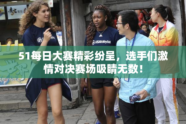 51每日大赛精彩纷呈，选手们激情对决赛场吸睛无数！
