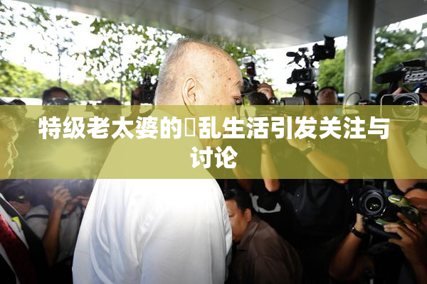 特级老太婆的婬乱生活引发关注与讨论