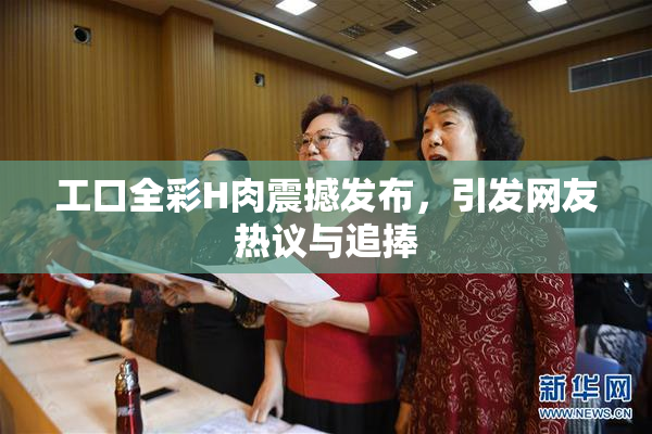 工口全彩H肉震撼发布，引发网友热议与追捧